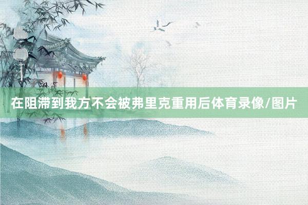 在阻滞到我方不会被弗里克重用后体育录像/图片