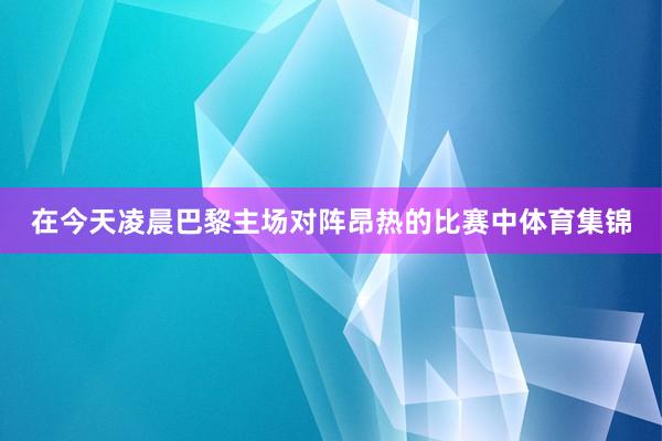 在今天凌晨巴黎主场对阵昂热的比赛中体育集锦