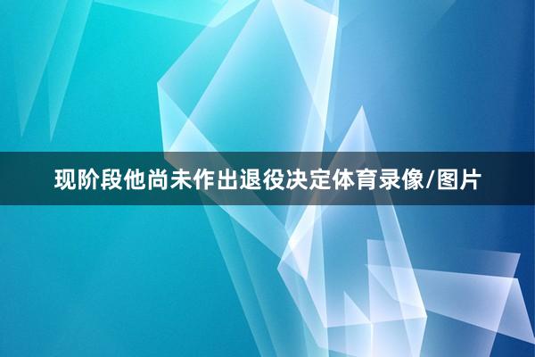 现阶段他尚未作出退役决定体育录像/图片
