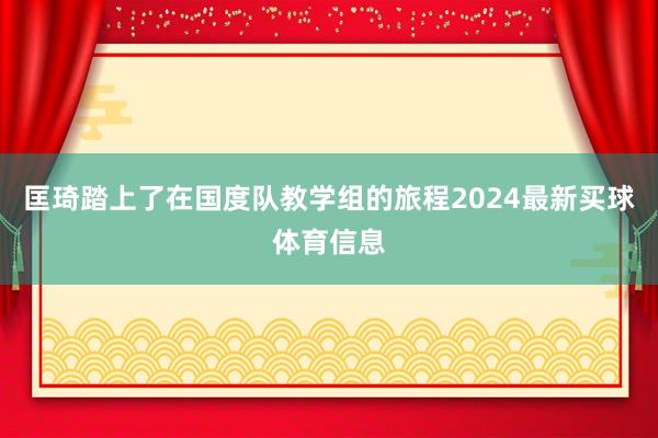匡琦踏上了在国度队教学组的旅程2024最新买球体育信息