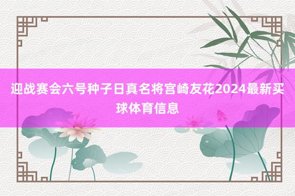 迎战赛会六号种子日真名将宫崎友花2024最新买球体育信息