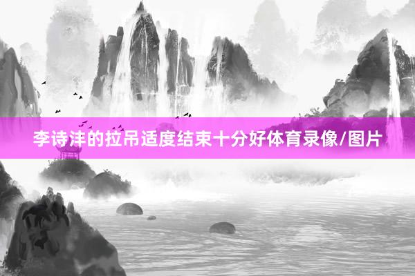 李诗沣的拉吊适度结束十分好体育录像/图片