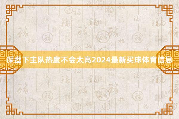 深盘下主队热度不会太高2024最新买球体育信息