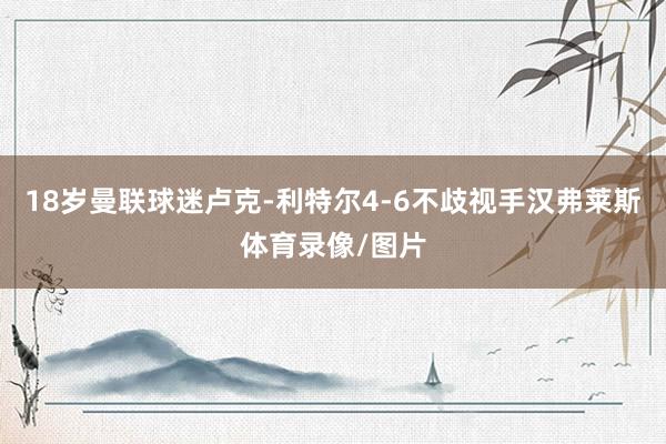 18岁曼联球迷卢克-利特尔4-6不歧视手汉弗莱斯体育录像/图片