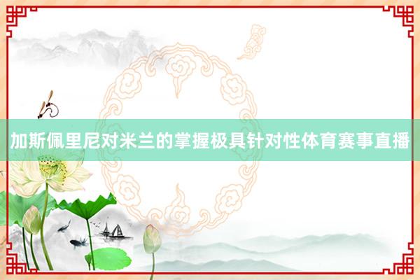 加斯佩里尼对米兰的掌握极具针对性体育赛事直播