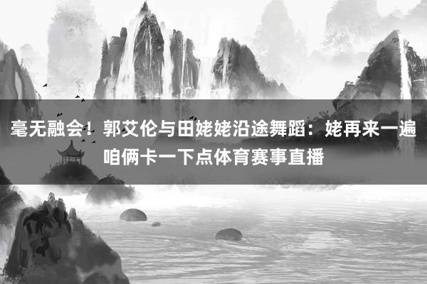 毫无融会！郭艾伦与田姥姥沿途舞蹈：姥再来一遍咱俩卡一下点体育赛事直播
