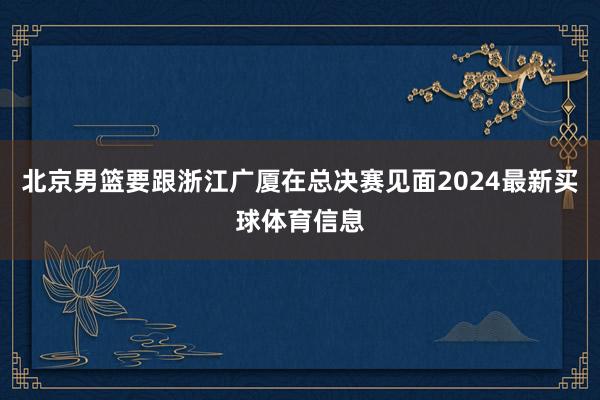 北京男篮要跟浙江广厦在总决赛见面2024最新买球体育信息