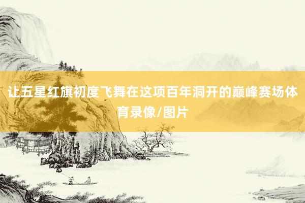 让五星红旗初度飞舞在这项百年洞开的巅峰赛场体育录像/图片