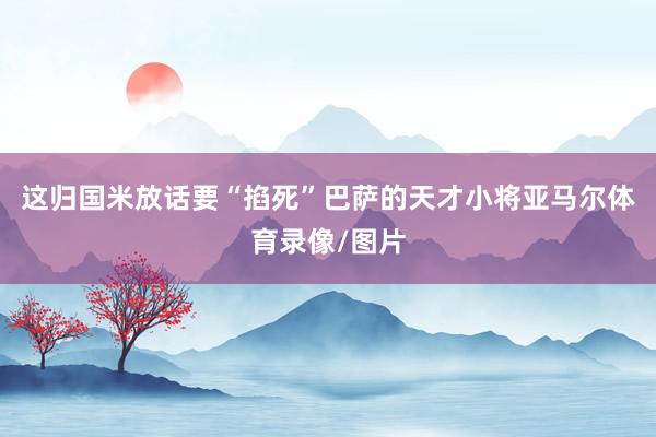 这归国米放话要“掐死”巴萨的天才小将亚马尔体育录像/图片