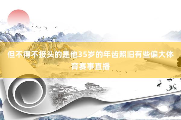 但不得不接头的是他35岁的年齿照旧有些偏大体育赛事直播