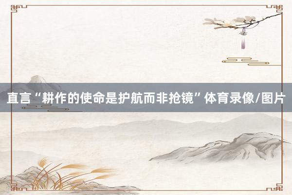 直言“耕作的使命是护航而非抢镜”体育录像/图片