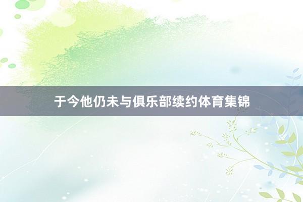 于今他仍未与俱乐部续约体育集锦