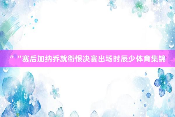 ”“赛后加纳乔就衔恨决赛出场时辰少体育集锦
