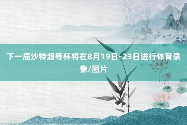 下一届沙特超等杯将在8月19日-23日进行体育录像/图片