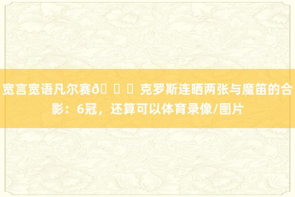 宽言宽语凡尔赛😂克罗斯连晒两张与魔笛的合影：6冠，还算可以体育录像/图片