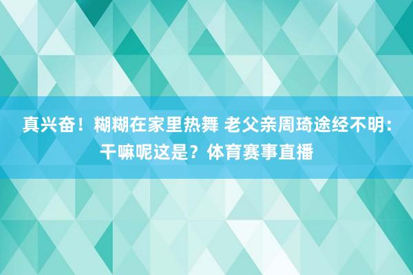 真兴奋！糊糊在家里热舞 老父亲周琦途经不明：干嘛呢这是？体育赛事直播