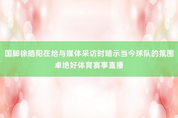 国脚徐皓阳在给与媒体采访时暗示当今球队的氛围卓绝好体育赛事直播