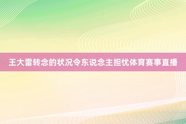 王大雷转念的状况令东说念主担忧体育赛事直播