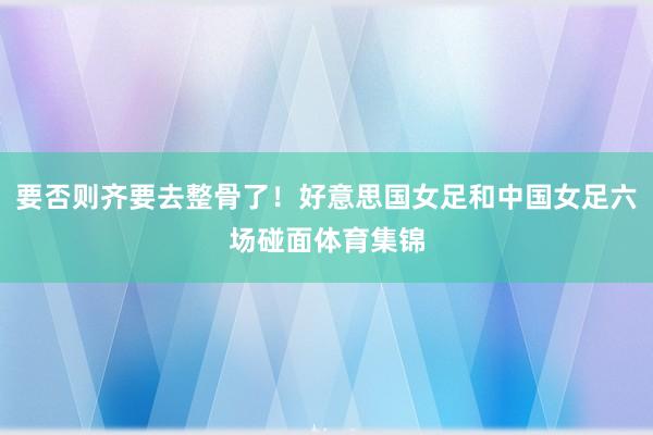 要否则齐要去整骨了!好意思国女足和中国女足六场碰面体育集锦