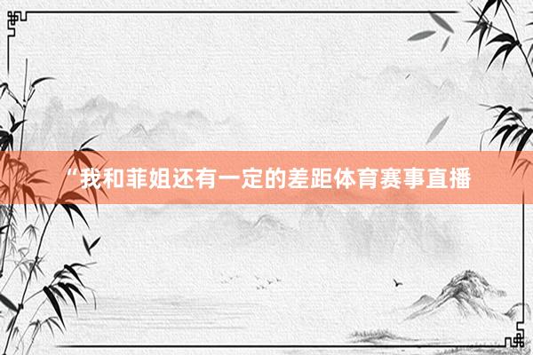 “我和菲姐还有一定的差距体育赛事直播