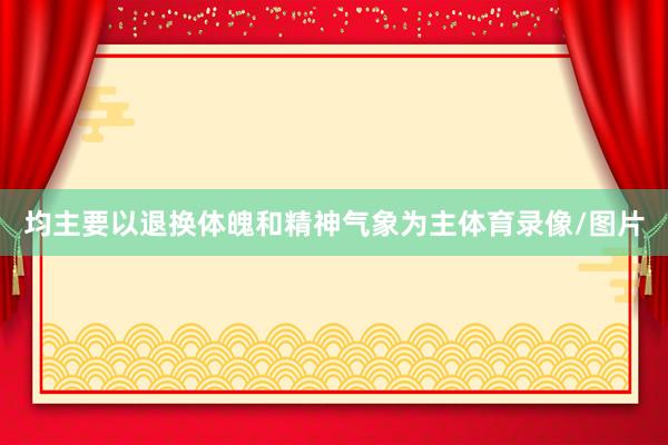 均主要以退换体魄和精神气象为主体育录像/图片