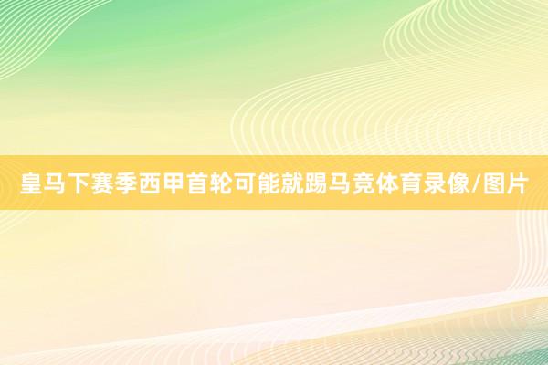 皇马下赛季西甲首轮可能就踢马竞体育录像/图片
