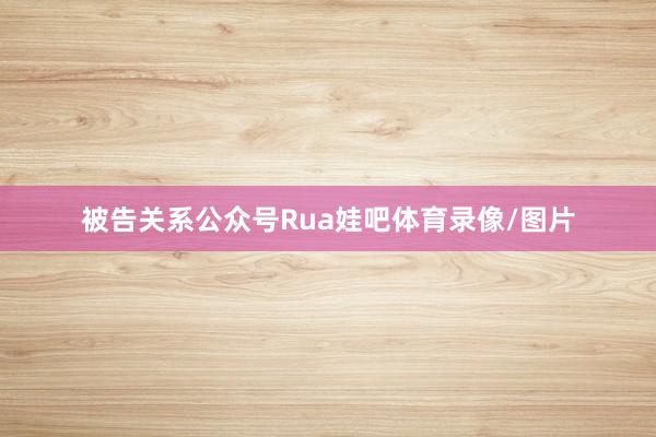 被告关系公众号Rua娃吧体育录像/图片