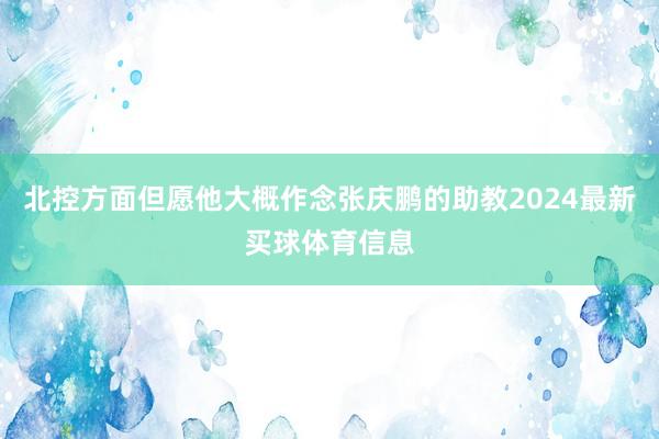 北控方面但愿他大概作念张庆鹏的助教2024最新买球体育信息
