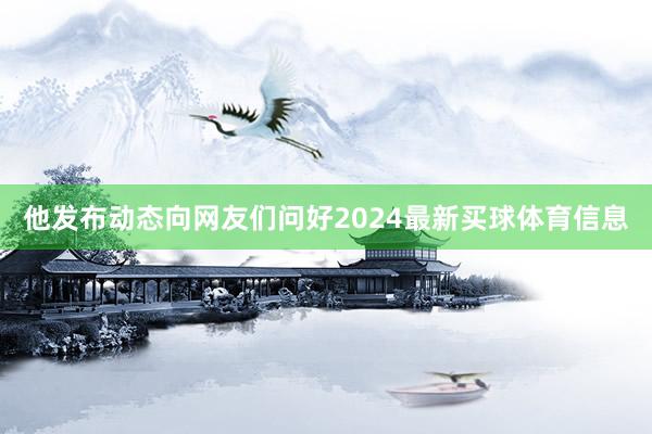 他发布动态向网友们问好2024最新买球体育信息