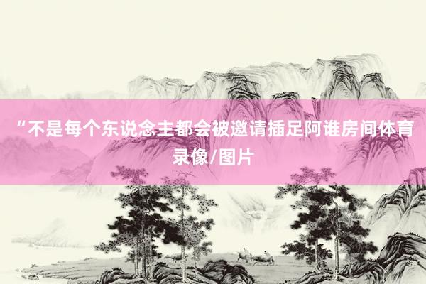 “不是每个东说念主都会被邀请插足阿谁房间体育录像/图片