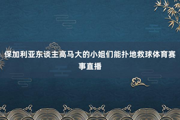 保加利亚东谈主高马大的小姐们能扑地救球体育赛事直播