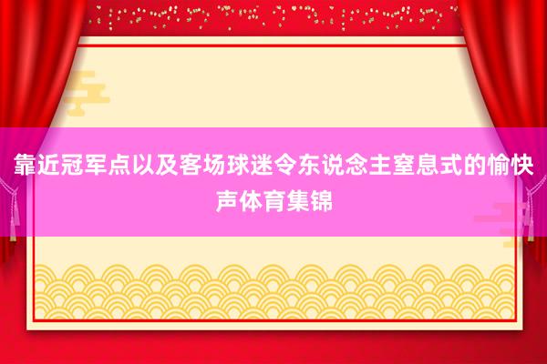 靠近冠军点以及客场球迷令东说念主窒息式的愉快声体育集锦