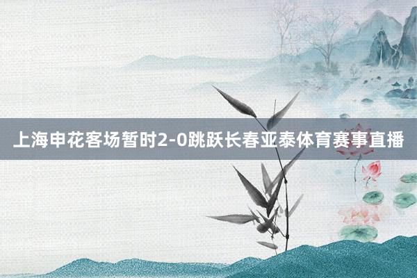上海申花客场暂时2-0跳跃长春亚泰体育赛事直播