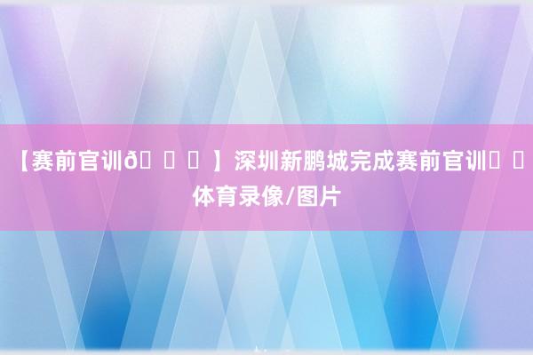 【赛前官训🏃】深圳新鹏城完成赛前官训✊️体育录像/图片
