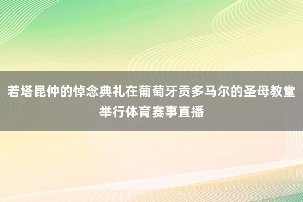 若塔昆仲的悼念典礼在葡萄牙贡多马尔的圣母教堂举行体育赛事直播