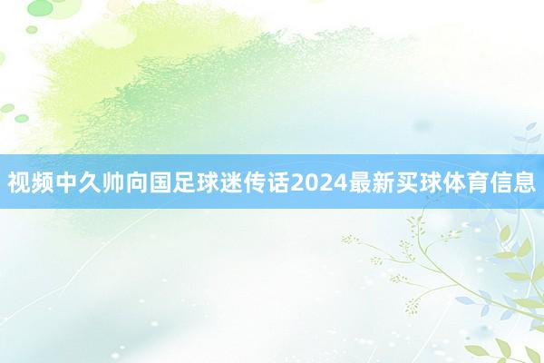 视频中久帅向国足球迷传话2024最新买球体育信息