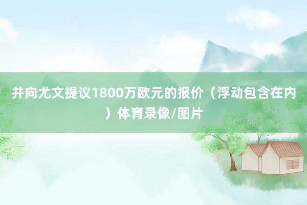 并向尤文提议1800万欧元的报价（浮动包含在内）体育录像/图片