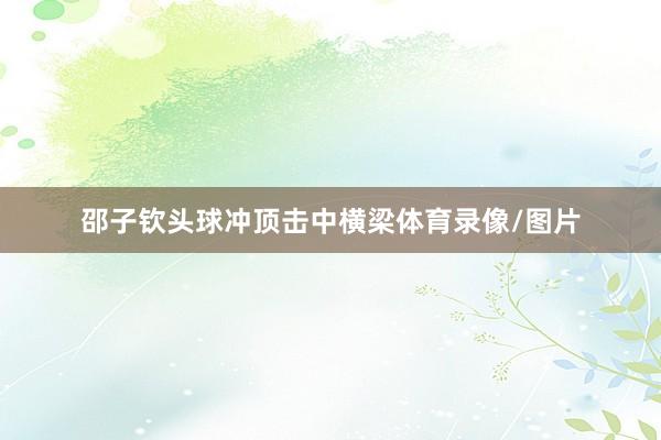 邵子钦头球冲顶击中横梁体育录像/图片