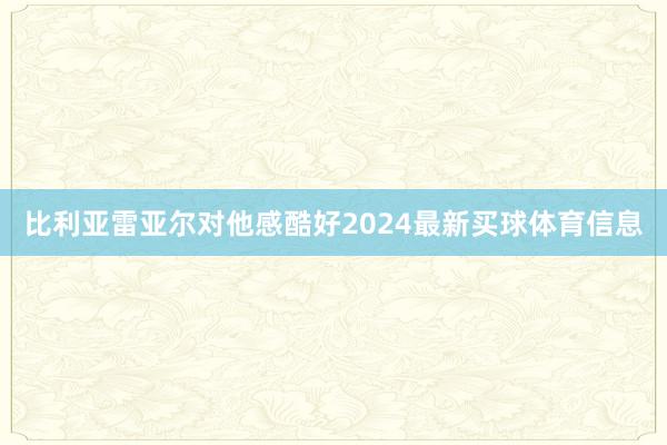 比利亚雷亚尔对他感酷好2024最新买球体育信息
