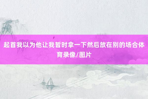 起首我以为他让我暂时拿一下然后放在别的场合体育录像/图片