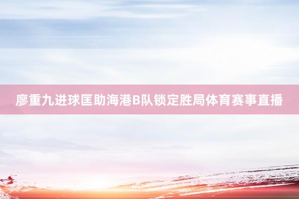 廖重九进球匡助海港B队锁定胜局体育赛事直播