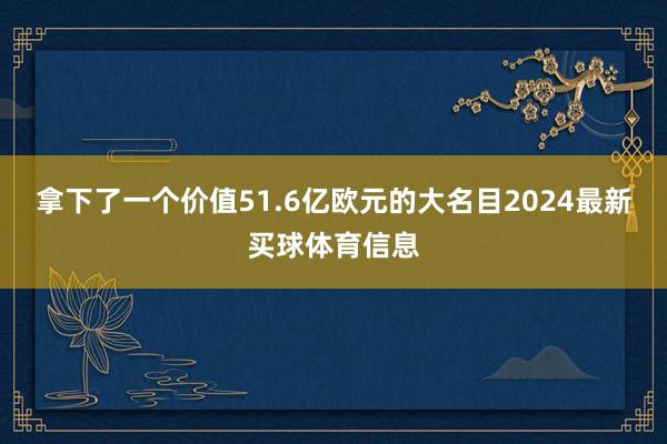 拿下了一个价值51.6亿欧元的大名目2024最新买球体育信息