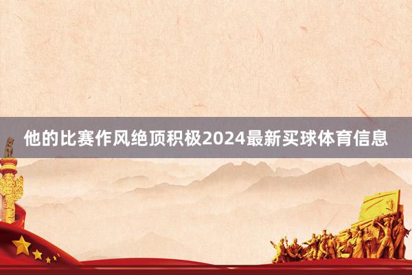 他的比赛作风绝顶积极2024最新买球体育信息