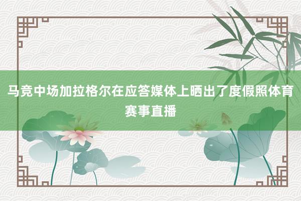 马竞中场加拉格尔在应答媒体上晒出了度假照体育赛事直播
