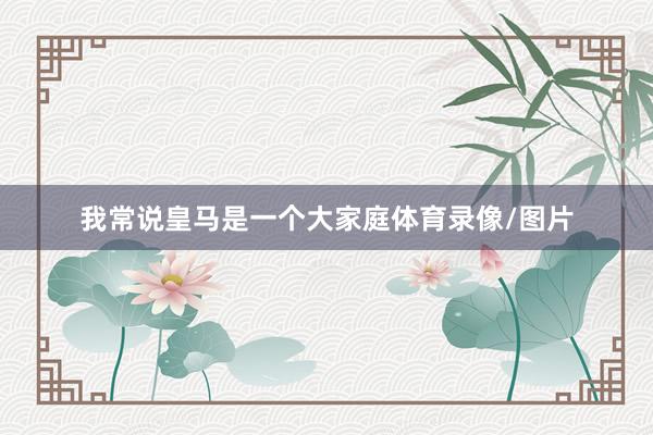 我常说皇马是一个大家庭体育录像/图片