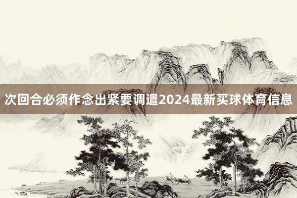 次回合必须作念出紧要调遣2024最新买球体育信息