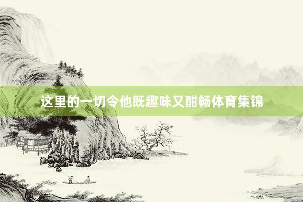 这里的一切令他既趣味又酣畅体育集锦
