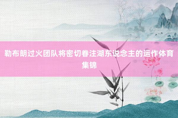 勒布朗过火团队将密切眷注湖东说念主的运作体育集锦