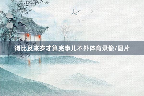 得比及来岁才算完事儿不外体育录像/图片
