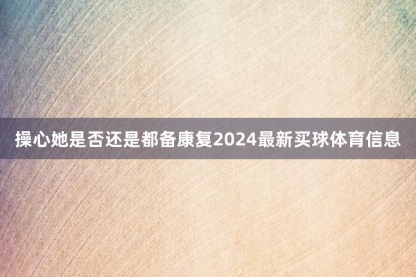 操心她是否还是都备康复2024最新买球体育信息